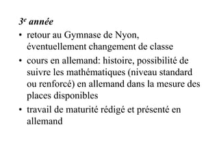 3e année 
• retour au Gymnase de Nyon, 
éventuellement changement de classe 
• cours en allemand: histoire, possibilité de 
suivre les mathématiques (niveau standard 
ou renforcé) en allemand dans la mesure des 
places disponibles 
• travail de maturité rédigé et présenté en 
allemand 
 