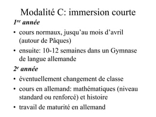 Modalité C: immersion courte 
1re année 
• cours normaux, jusqu’au mois d’avril 
(autour de Pâques) 
• ensuite: 10-12 semaines dans un Gymnase 
de langue allemande 
2e année 
• éventuellement changement de classe 
• cours en allemand: mathématiques (niveau 
standard ou renforcé) et histoire 
• travail de maturité en allemand 
 