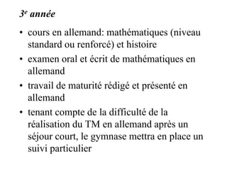 3e année 
• cours en allemand: mathématiques (niveau 
standard ou renforcé) et histoire 
• examen oral et écrit de mathématiques en 
allemand 
• travail de maturité rédigé et présenté en 
allemand 
• tenant compte de la difficulté de la 
réalisation du TM en allemand après un 
séjour court, le gymnase mettra en place un 
suivi particulier 
 