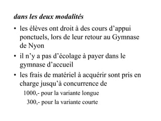 dans les deux modalités 
• les élèves ont droit à des cours d’appui 
ponctuels, lors de leur retour au Gymnase 
de Nyon 
• il n’y a pas d’écolage à payer dans le 
gymnase d’accueil 
• les frais de matériel à acquérir sont pris en 
charge jusqu’à concurrence de 
1000,- pour la variante longue 
300,- pour la variante courte 
 