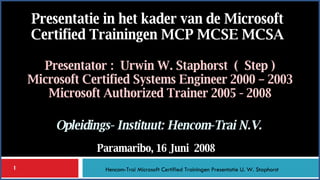 Presentator :  Urwin W. Staphorst  (  Step ) Microsoft Certified Systems Engineer 2000 – 2003 Microsoft Authorized Trainer 2005 - 2008 Presentatie in het kader van de Microsoft Certified Trainingen MCP MCSE MCSA Paramaribo, 16 Juni  2008 Opleidings- Instituut: Hencom-Trai N.V. Hencom-Trai Microsoft Certified Trainingen Presentatie U. W. Staphorst 