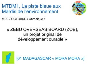 MTDM1, La piste bleue aux
Mardis de l'environnement
MDE2 OCTOBRE / Chronique 1


  « ZEBU OVERSEAS BOARD (ZOB),
         un projet original de
       développement durable »



        [01 MADAGASCAR « MORA MORA »]
 