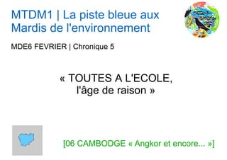 MTDM1 | La piste bleue aux
Mardis de l'environnement
MDE6 FEVRIER | Chronique 5



            « TOUTES A L'ECOLE,
               l'âge de raison »



             [06 CAMBODGE « Angkor et encore... »]
 