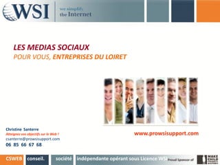 LES MEDIAS SOCIAUX
     POUR VOUS, ENTREPRISES DU LOIRET




Christine Santerre
Atteignez vos objectifs sur le Web !                            www.prowsisupport.com
csanterre@prowsisupport.com
06 85 66 67 68

CSWEB conseil.                   société indépendante opérant sous Licence WSI
 