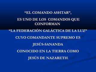 “EL COMANDO ASHTAR”, 
ES UNO DE LOS COMANDOS QUE 
CONFORMAN 
“LA FEDERACIÓN GALÁCTICA DE LA LUZ” 
CUYO COMANDANTE SUPREMO ES 
JESÚS-SANANDA 
CONOCIDO EN LA TIERRA COMO 
JESÚS DE NAZARETH. 
 