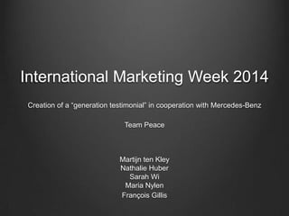 International Marketing Week 2014
Creation of a “generation testimonial” in cooperation with Mercedes-Benz
Team Peace
Martijn ten Kley
Nathalie Huber
Sarah Wi
Maria Nylen
François Gillis
 