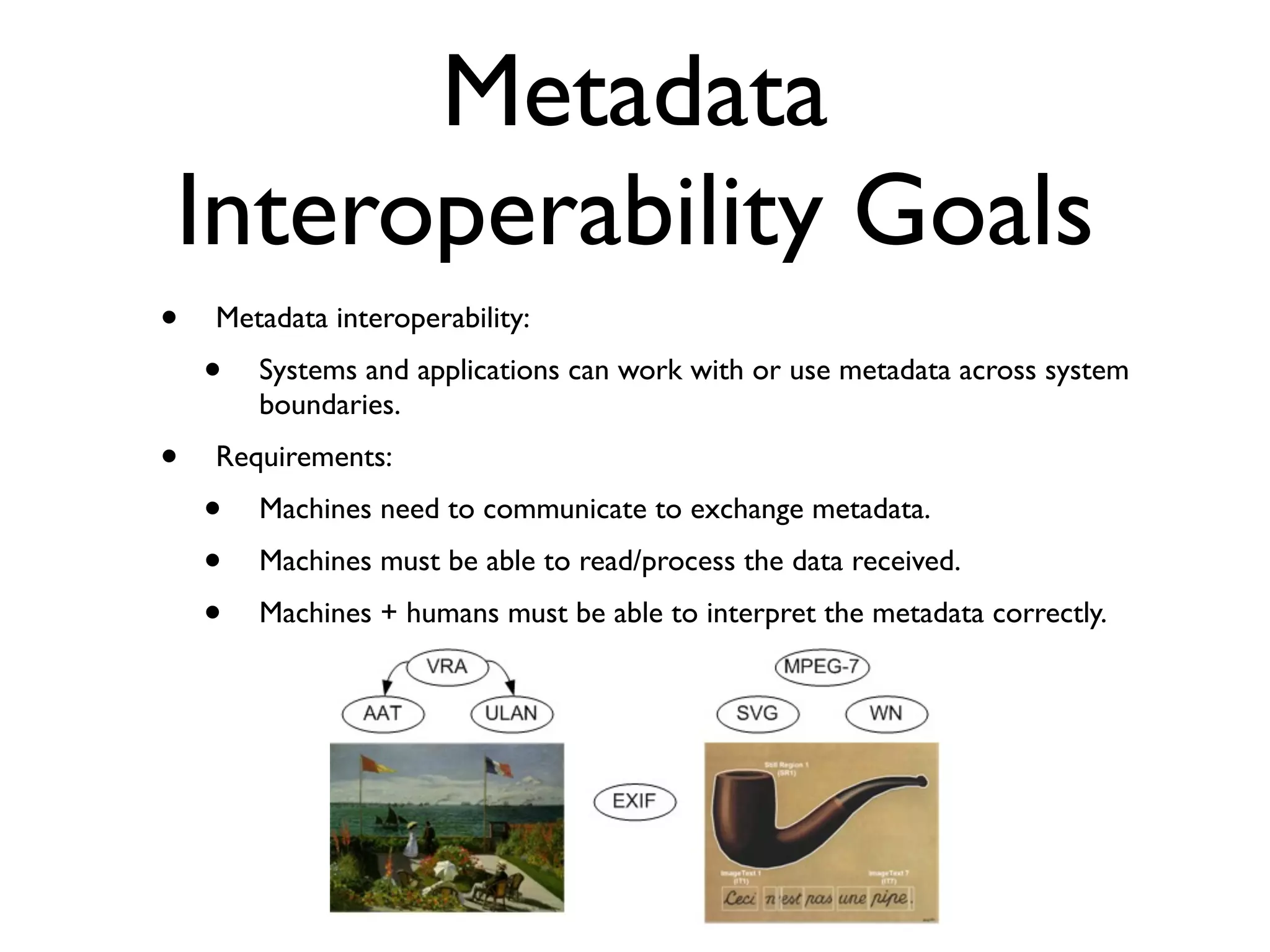 Metadata
Interoperability Goals
•   Metadata interoperability:
    •   Systems and applications can work with or use metadata across system
        boundaries.
•   Requirements:
    •   Machines need to communicate to exchange metadata.
    •   Machines must be able to read/process the data received.
    •   Machines + humans must be able to interpret the metadata correctly.
 