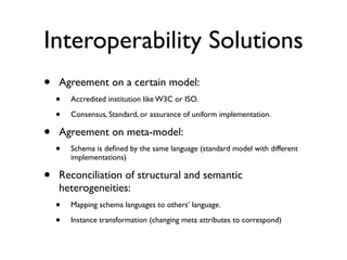Interoperability Solutions
•   Agreement on a certain model:
    •   Accredited institution like W3C or ISO.

    •   Consensus, Standard, or assurance of uniform implementation.

•   Agreement on meta-model:
    •   Schema is deﬁned by the same language (standard model with different
        implementations)

•   Reconciliation of structural and semantic
    heterogeneities:
    •   Mapping schema languages to others’ language.

    •   Instance transformation (changing meta attributes to correspond)
 