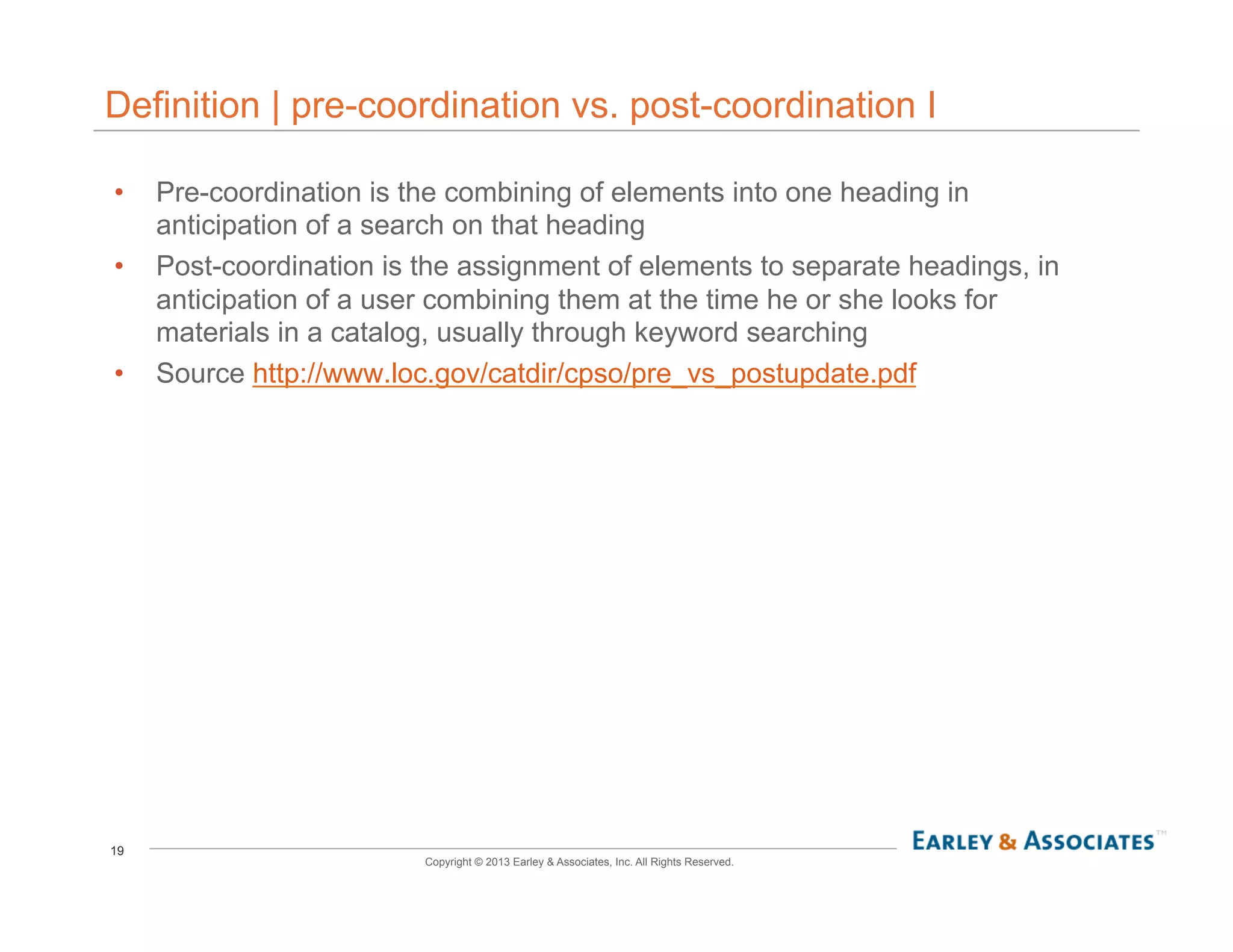 19
Copyright © 2013 Earley & Associates, Inc. All Rights Reserved.
Definition | pre-coordination vs. post-coordination I
•  Pre-coordination is the combining of elements into one heading in
anticipation of a search on that heading
•  Post-coordination is the assignment of elements to separate headings, in
anticipation of a user combining them at the time he or she looks for
materials in a catalog, usually through keyword searching
•  Source http://www.loc.gov/catdir/cpso/pre_vs_postupdate.pdf
 