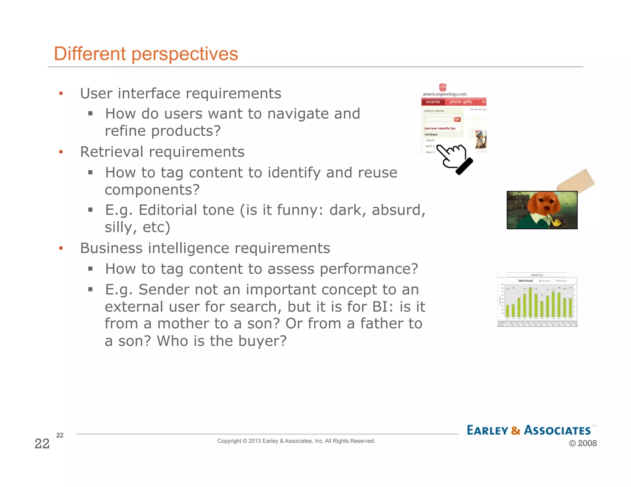 22
Copyright © 2013 Earley & Associates, Inc. All Rights Reserved.
Different perspectives
•  User interface requirements
!  How do users want to navigate and
refine products?
•  Retrieval requirements
!  How to tag content to identify and reuse
components?
!  E.g. Editorial tone (is it funny: dark, absurd,
silly, etc)
•  Business intelligence requirements
!  How to tag content to assess performance?
!  E.g. Sender not an important concept to an
external user for search, but it is for BI: is it
from a mother to a son? Or from a father to
a son? Who is the buyer?
© 200822
 