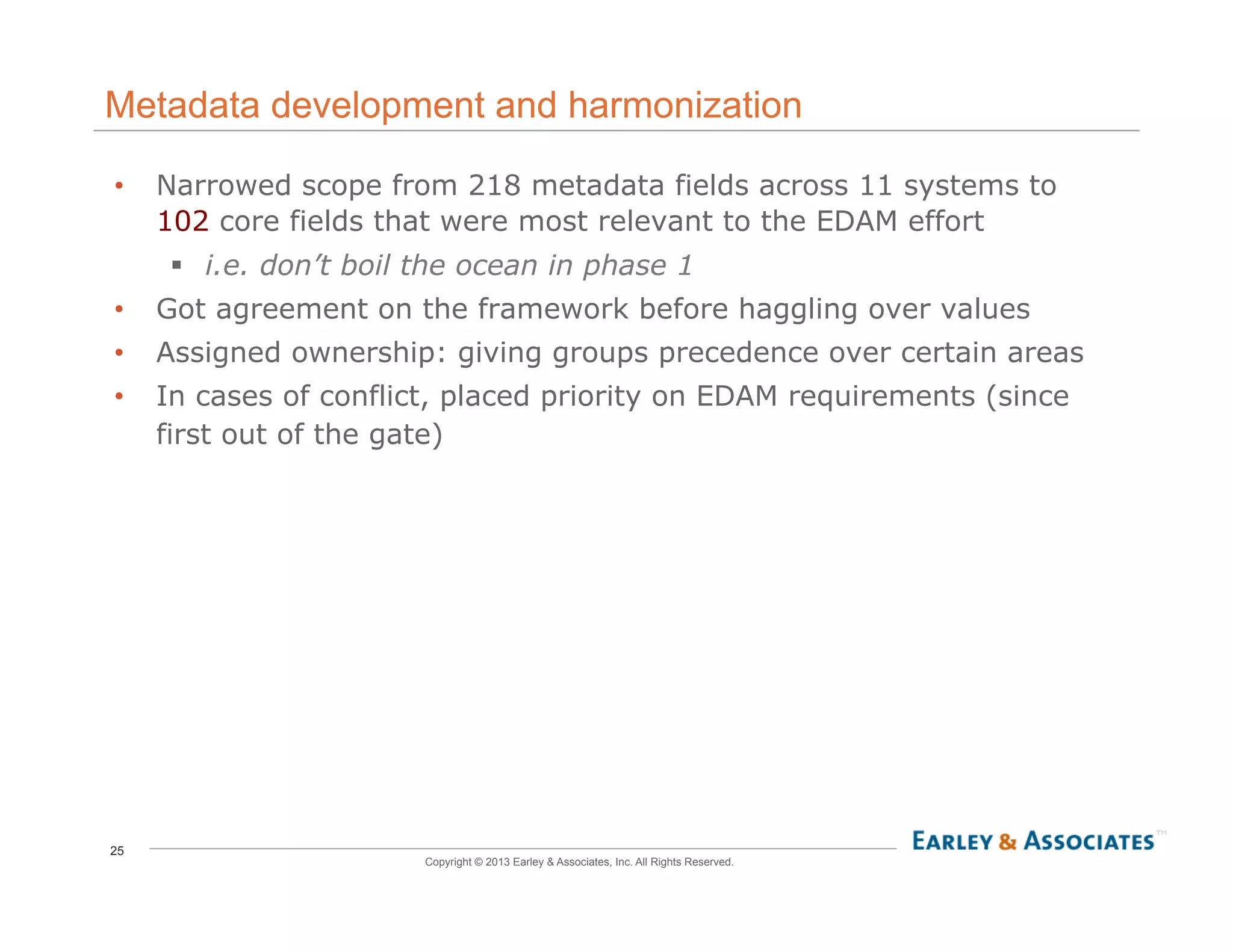 25
Copyright © 2013 Earley & Associates, Inc. All Rights Reserved.
Metadata development and harmonization
•  Narrowed scope from 218 metadata fields across 11 systems to
102 core fields that were most relevant to the EDAM effort
!  i.e. don’t boil the ocean in phase 1
•  Got agreement on the framework before haggling over values
•  Assigned ownership: giving groups precedence over certain areas
•  In cases of conflict, placed priority on EDAM requirements (since
first out of the gate)
 