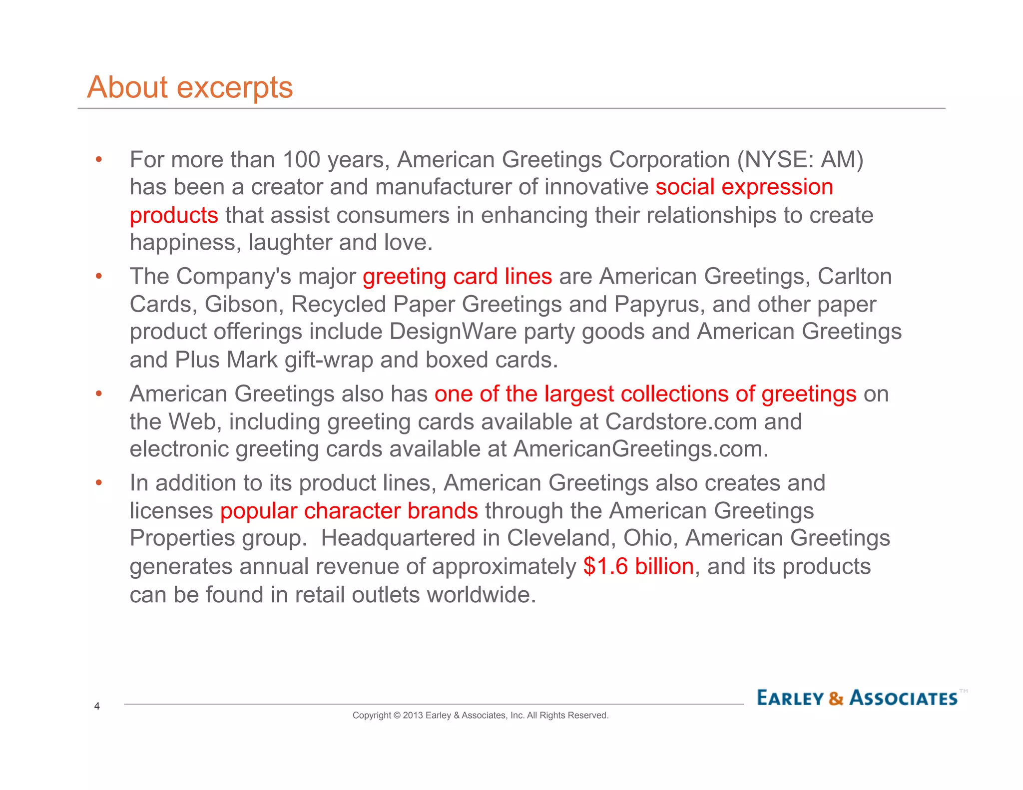 4
Copyright © 2013 Earley & Associates, Inc. All Rights Reserved.
About excerpts
•  For more than 100 years, American Greetings Corporation (NYSE: AM)
has been a creator and manufacturer of innovative social expression
products that assist consumers in enhancing their relationships to create
happiness, laughter and love.
•  The Company's major greeting card lines are American Greetings, Carlton
Cards, Gibson, Recycled Paper Greetings and Papyrus, and other paper
product offerings include DesignWare party goods and American Greetings
and Plus Mark gift-wrap and boxed cards.
•  American Greetings also has one of the largest collections of greetings on
the Web, including greeting cards available at Cardstore.com and
electronic greeting cards available at AmericanGreetings.com.
•  In addition to its product lines, American Greetings also creates and
licenses popular character brands through the American Greetings
Properties group. Headquartered in Cleveland, Ohio, American Greetings
generates annual revenue of approximately $1.6 billion, and its products
can be found in retail outlets worldwide.
 