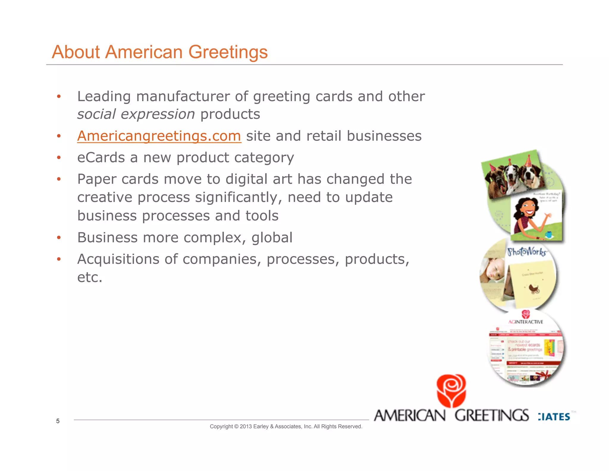5
Copyright © 2013 Earley & Associates, Inc. All Rights Reserved.
About American Greetings
•  Leading manufacturer of greeting cards and other
social expression products
•  Americangreetings.com site and retail businesses
•  eCards a new product category
•  Paper cards move to digital art has changed the
creative process significantly, need to update
business processes and tools
•  Business more complex, global
•  Acquisitions of companies, processes, products,
etc.
5
 