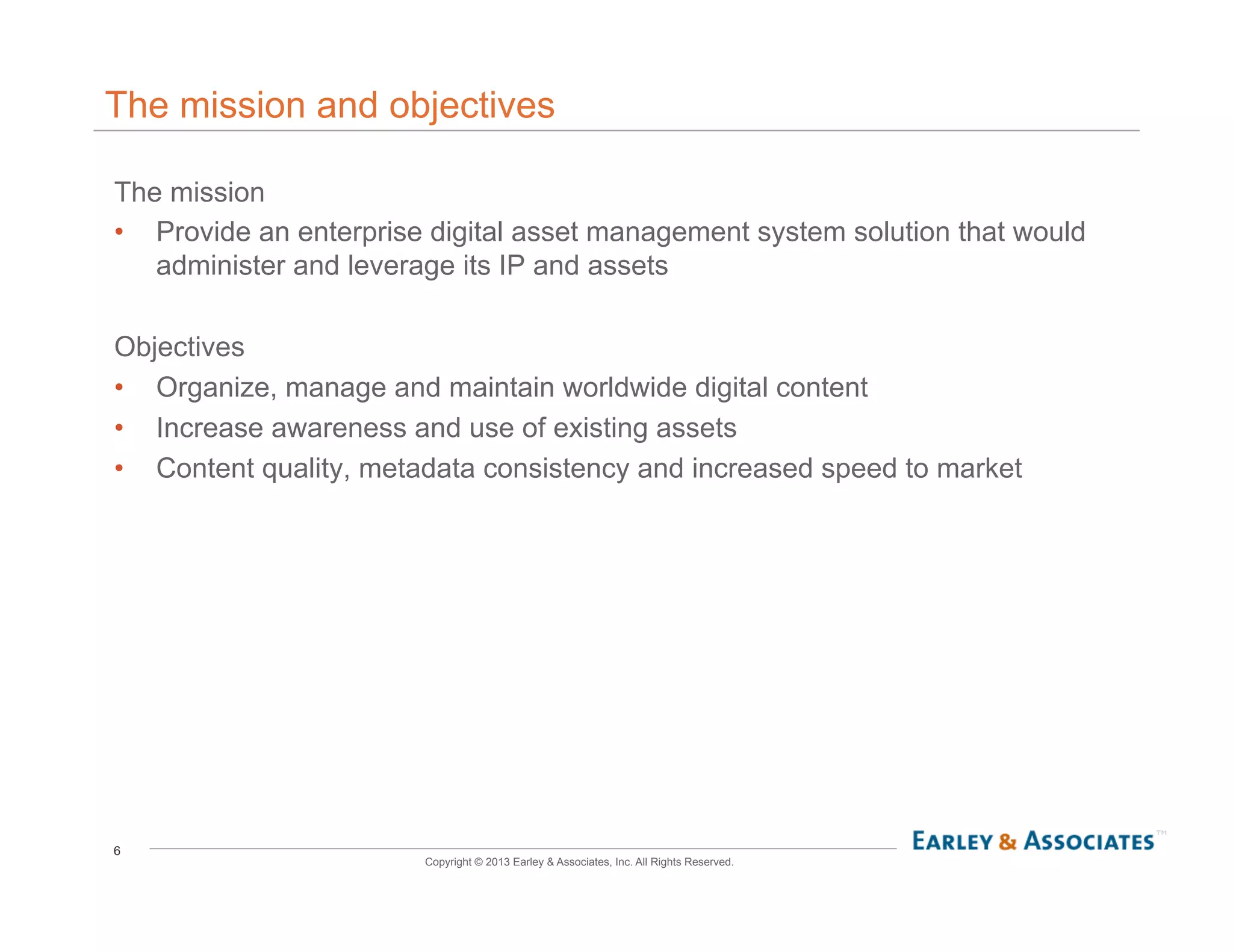 6
Copyright © 2013 Earley & Associates, Inc. All Rights Reserved.
The mission and objectives
The mission
•  Provide an enterprise digital asset management system solution that would
administer and leverage its IP and assets
Objectives
•  Organize, manage and maintain worldwide digital content
•  Increase awareness and use of existing assets
•  Content quality, metadata consistency and increased speed to market
 