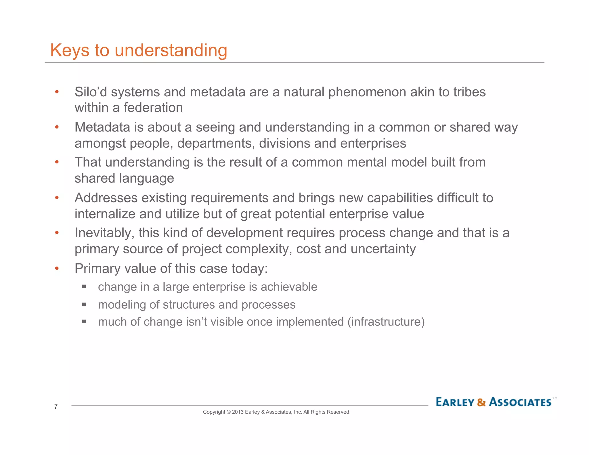 7
Copyright © 2013 Earley & Associates, Inc. All Rights Reserved.
Keys to understanding
•  Silo’d systems and metadata are a natural phenomenon akin to tribes
within a federation
•  Metadata is about a seeing and understanding in a common or shared way
amongst people, departments, divisions and enterprises
•  That understanding is the result of a common mental model built from
shared language
•  Addresses existing requirements and brings new capabilities difficult to
internalize and utilize but of great potential enterprise value
•  Inevitably, this kind of development requires process change and that is a
primary source of project complexity, cost and uncertainty
•  Primary value of this case today:
!  change in a large enterprise is achievable
!  modeling of structures and processes
!  much of change isn’t visible once implemented (infrastructure)
 