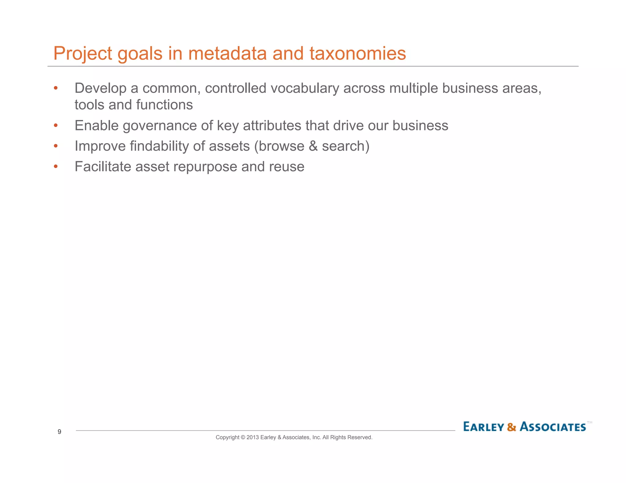 9
Copyright © 2013 Earley & Associates, Inc. All Rights Reserved.
Project goals in metadata and taxonomies
•  Develop a common, controlled vocabulary across multiple business areas,
tools and functions
•  Enable governance of key attributes that drive our business
•  Improve findability of assets (browse & search)
•  Facilitate asset repurpose and reuse
 