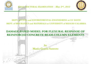 FINAL DOCTORAL EXAMINATION - May 2nd, 2012




    DEPT. of CIVIL and ENVIRONMENTAL ENGINEERING at UC DAVIS
DEPT. of MECHANICS and MATERIALS at UNIVERSITY of REGGIO CALABRIA



DAMAGE-BASED MODEL FOR FLEXURAL RESPONSE OF
REINFORCED CONCRETE BEAM-COLUMN ELEMENTS


                             by
                     Maria Grazia Santoro
 