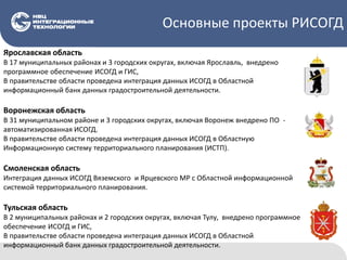 Основные проекты РИСОГД
Ярославская область
В 17 муниципальных районах и 3 городских округах, включая Ярославль, внедрено
программное обеспечение ИСОГД и ГИС,
В правительстве области проведена интеграция данных ИСОГД в Областной
информационный банк данных градостроительной деятельности.
Воронежская область
В 31 муниципальном районе и 3 городских округах, включая Воронеж внедрено ПО -
автоматизированная ИСОГД.
В правительстве области проведена интеграция данных ИСОГД в Областную
Информационную систему территориального планирования (ИСТП).
Смоленская область
Интеграция данных ИСОГД Вяземского и Ярцевского МР с Областной информационной
системой территориального планирования.
Тульская область
В 2 муниципальных районах и 2 городских округах, включая Тулу, внедрено программное
обеспечение ИСОГД и ГИС,
В правительстве области проведена интеграция данных ИСОГД в Областной
информационный банк данных градостроительной деятельности.
 