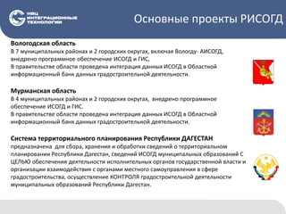 Основные проекты РИСОГД
Вологодская область
В 7 муниципальных районах и 2 городских округах, включая Вологду- АИСОГД,
внедрено программное обеспечение ИСОГД и ГИС,
В правительстве области проведена интеграция данных ИСОГД в Областной
информационный банк данных градостроительной деятельности.
Мурманская область
В 4 муниципальных районах и 2 городских округах, внедрено программное
обеспечение ИСОГД и ГИС.
В правительстве области проведена интеграция данных ИСОГД в Областной
информационный банк данных градостроительной деятельности.
Система территориального планирования Республики ДАГЕСТАН
предназначена для сбора, хранения и обработки сведений о территориальном
планировании Республики Дагестан, сведений ИСОГД муниципальных образований С
ЦЕЛЬЮ обеспечения деятельности исполнительных органов государственной власти и
организации взаимодействия с органами местного самоуправления в сфере
градостроительства, осуществление КОНТРОЛЯ градостроительной деятельности
муниципальных образований Республики Дагестан.
 