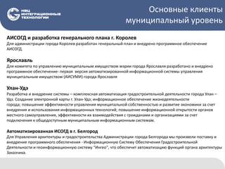 Основные клиенты
муниципальный уровень
АИСОГД и разработка генерального плана г. Королев
Для администрации города Королев разработан генеральный план и внедрено программное обеспечение
АИСОГД.
Ярославль
Для комитета по управлению муниципальным имуществом мэрии города Ярославля разработано и внедрено
программное обеспечение- первая версия автоматизированной информационной системы управления
муниципальным имуществом (АИСУМИ) города Ярославля
Улан-Удэ
Разработка и внедрение системы – комплексная автоматизация градостроительной деятельности города Улан –
Удэ. Создание электронной карты г. Улан-Удэ; информационное обеспечение жизнедеятельности
города; повышение эффективности управления муниципальной собственностью и развитие экономики за счет
внедрения и использования информационных технологий; повышение информационной открытости органов
местного самоуправления, эффективности их взаимодействия с гражданами и организациями за счет
подключения к общедоступным муниципальным информационным системам.
Автоматизированная ИСОГД в г. Белгород
Для Управления архитектуры и градостроительства Администрации города Белгорода мы произвели поставку и
внедрение программного обеспечения - Информационную Систему Обеспечения Градостроительной
Деятельности и геоинформационную систему "Ингео", что обеспечит автоматизацию функций органа архитектуры
Заказчика.
 