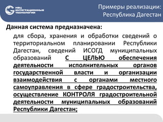 Примеры реализации:
Республика Дагестан
Данная система предназначена:
для сбора, хранения и обработки сведений о
территориальном планировании Республики
Дагестан, сведений ИСОГД муниципальных
образований С ЦЕЛЬЮ обеспечения
деятельности исполнительных органов
государственной власти и организации
взаимодействия с органами местного
самоуправления в сфере градостроительства,
осуществление КОНТРОЛЯ градостроительной
деятельности муниципальных образований
Республики Дагестан;
 