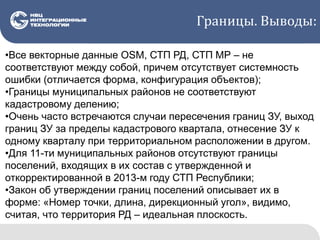 Границы. Выводы:
•Все векторные данные OSM, СТП РД, СТП МР – не
соответствуют между собой, причем отсутствует системность
ошибки (отличается форма, конфигурация объектов);
•Границы муниципальных районов не соответствуют
кадастровому делению;
•Очень часто встречаются случаи пересечения границ ЗУ, выход
границ ЗУ за пределы кадастрового квартала, отнесение ЗУ к
одному кварталу при территориальном расположении в другом.
•Для 11-ти муниципальных районов отсутствуют границы
поселений, входящих в их состав с утвержденной и
откорректированной в 2013-м году СТП Республики;
•Закон об утверждении границ поселений описывает их в
форме: «Номер точки, длина, дирекционный угол», видимо,
считая, что территория РД – идеальная плоскость.
 
