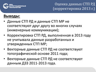 Оценка данных СТП РД
(корректировка 2013 г.)
Выводы:
• Данные СТП РД и данные СТП МР не
соответствуют друг другу во многих случаях
(инженерные коммуникации);
• Корректировка СТП РД, выполненная в 2013 году
не учитывала данные разработанных и
утвержденных СТП МР;
• Векторные данные СТП РД не соответствуют
топографической основе 2011 года;
• Векторные данные СТП РД не соответствуют
данным ДЗЗ 2011-2013 года.
 