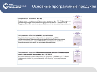 Основные программные продукты
Программный комплекс ИСОГД
•Свидетельство о государственной регистрации программы для ЭВМ "Информационная
система обеспечения градостроительной деятельности (ИСОГД)", выдано 27.08.08,
Федеральной службой по интеллектуальной собственности, патентам и товарным знакам.
Программный комплекс АИСОГД «GradVision»
•Свидетельство о государственной регистрации программы для ЭВМ «
Автоматизированная информационная система обеспечения градостроительной
деятельности GradVision», выдано 04.03. 2010 года. Федеральной службой по
интеллектуальной собственности, патентам и товарным знакам.
Программный комплекс «Информационная система банка данных
градостроительной деятельности» ( ИСБДГД)
•Свидетельство о государственной регистрации программы для ЭВМ выдано 27.06.2012
Федеральной службой по интеллектуальной собственности, патентам и товарным
знакам.
 