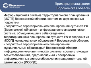 Примеры реализации:
Воронежская область
Информационная система территориального планирования
(ИСТП) Воронежской области, состоит из двух основных
подсистем:
- подсистема территориального планирования субъекта РФ
(Воронежской области) – информационно-аналитическая
система, объединяющая в себе сведения о
территориальном планировании субъекта РФ и сведения из
ИСОГД муниципальных образований Воронежской области;
- подсистема территориального планирования
муниципальных образований Воронежской области -
информационно-аналитическая система, соответствующая
всем требованиям, предъявляемым к построению
информационных систем обеспечения градостроительной
деятельности (ИСОГД);
 