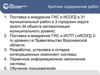 Краткое содержание работ
1. Поставка и внедрение ГИС и ИСОГД в 31
муниципальный район и 3 городских округа
(всего 34 объекта автоматизации
муниципального уровня);
2. Поставка и внедрение ГИС и ИСТП («ИСОГД 2-
го уровня») в Правительство Воронежской
области;
3. Разработка, установка и отладка
интеграционных компонент системы;
4. Первичное информационное наполнение
системы;
5. Обучение пользователей.
 