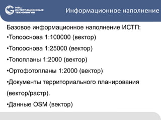 Информационное наполнение
Базовое информационное наполнение ИСТП:
•Топооснова 1:100000 (вектор)
•Топооснова 1:25000 (вектор)
•Топопланы 1:2000 (вектор)
•Ортофотопланы 1:2000 (вектор)
•Документы территориального планирования
(вектор/растр).
•Данные OSM (вектор)
 