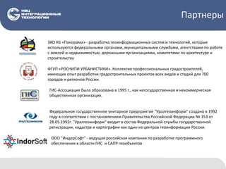 Партнеры
ЗАО КБ «Панорама» - разработка геоинформационных систем и технологий, которые
используются федеральными органами, муниципальными службами, агентствами по работе
с землей и недвижимостью, дорожными организациями, комитетами по архитектуре и
строительству
ФГУП «РОСНИПИ УРБАНИСТИКИ». Коллектив профессиональных градостроителей,
имеющих опыт разработки градостроительных проектов всех видов и стадий для 700
городов и регионов России.
ГИС-Ассоциация была образована в 1995 г., как негосударственная и некоммерческая
общественная организация.
Федеральное государственное унитарное предприятие "Уралгеоинформ" создано в 1992
году в соответствии с постановлением Правительства Российской Федерации № 353 от
28.05.1992г. "Уралгеоинформ" входит в состав Федеральной службы государственной
регистрации, кадастра и картографии как один из центров геоинформации России.
ООО "ИндорСофт" - ведущая российская компания по разработке программного
обеспечения в области ГИС и САПР геообъектов
 