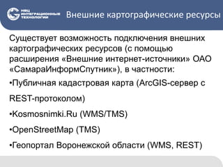 Внешние картографические ресурсы
Существует возможность подключения внешних
картографических ресурсов (с помощью
расширения «Внешние интернет-источники» ОАО
«СамараИнформСпутник»), в частности:
•Публичная кадастровая карта (ArcGIS-сервер с
REST-протоколом)
•Kosmosnimki.Ru (WMS/TMS)
•OpenStreetMap (TMS)
•Геопортал Воронежской области (WMS, REST)
 