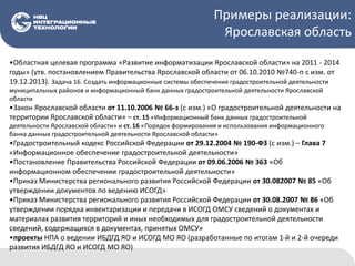 Примеры реализации:
Ярославская область
•Областная целевая программа «Развитие информатизации Ярославской области» на 2011 - 2014
годы» (утв. постановлением Правительства Ярославской области от 06.10.2010 №740-п с изм. от
19.12.2013). Задача 16. Создать информационные системы обеспечения градостроительной деятельности
муниципальных районов и информационный банк данных градостроительной деятельности Ярославской
области
•Закон Ярославской области от 11.10.2006 № 66-з (с изм.) «О градостроительной деятельности на
территории Ярославской области» – ст. 15 «Информационный банк данных градостроительной
деятельности Ярославской области» и ст. 16 «Порядок формирования и использования информационного
банка данных градостроительной деятельности Ярославской области»
•Градостроительный кодекс Российской Федерации от 29.12.2004 № 190-ФЗ (с изм.) – Глава 7
«Информационное обеспечение градостроительной деятельности»
•Постановление Правительства Российской Федерации от 09.06.2006 № 363 «Об
информационном обеспечении градостроительной деятельности»
•Приказ Министерства регионального развития Российской Федерации от 30.082007 № 85 «Об
утверждении документов по ведению ИСОГД»
•Приказ Министерства регионального развития Российской Федерации от 30.08.2007 № 86 «Об
утверждении порядка инвентаризации и передачи в ИСОГД ОМСУ сведений о документах и
материалах развития территорий и иных необходимых для градостроительной деятельности
сведений, содержащихся в документах, принятых ОМСУ»
•проекты НПА о ведении ИБДГД ЯО и ИСОГД МО ЯО (разработанные по итогам 1-й и 2-й очереди
развития ИБДГД ЯО и ИСОГД МО ЯО)
 