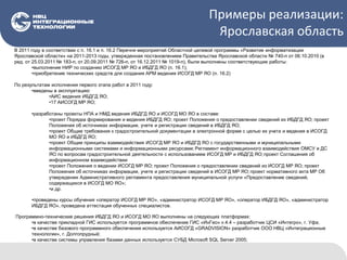 Примеры реализации:
Ярославская область
В 2011 году в соответствии с п. 16.1 и п. 16.2 Перечня мероприятий Областной целевой программы «Развитие информатизации
Ярославской области» на 2011-2013 годы, утвержденная постановлением Правительства Ярославской области № 740-п от 06.10.2010 (в
ред. от 25.03.2011 № 183-п, от 20.09.2011 № 726-п, от 16.12.2011 № 1019-п), были выполнены соответствующие работы:
•выполнение НИР по созданию ИСОГД МР ЯО и ИБДГД ЯО (п. 16.1);
•приобретение технических средств для создания АРМ ведения ИСОГД МР ЯО (п. 16.2)
По результатам исполнения первого этапа работ в 2011 году:
•введены в эксплуатацию:
•АИС ведения ИБДГД ЯО;
•17 АИСОГД МР ЯО;
•разработаны проекты НПА и НМД ведения ИБДГД ЯО и ИСОГД МО ЯО в составе:
•проект Порядка формирования и ведения ИБДГД ЯО; проект Положения о предоставлении сведений из ИБДГД ЯО; проект
Положения об источниках информации, учете и регистрации сведений в ИБДГД ЯО;
•проект Общие требования к градостроительной документации в электронной форме с целью их учета и ведения в ИСОГД
МО ЯО и ИБДГД ЯО;
•проект Общие принципы взаимодействия ИСОГД МР ЯО и ИБДГД ЯО с государственными и муниципальными
информационными системами и информационными ресурсами; Регламент информационного взаимодействия ОМСУ и ДС
ЯО по вопросам градостроительной деятельности с использованием ИСОГД МР и ИБДГД ЯО;проект Соглашения об
информационном взаимодействии
•проект Положения о ведении ИСОГД МР ЯО; проект Положения о предоставлении сведений из ИСОГД МР ЯО; проект
Положения об источниках информации, учете и регистрации сведений в ИСОГД МР ЯО;проект нормативного акта МР Об
утверждении Административного регламента предоставления муниципальной услуги «Предоставление сведений,
содержащихся в ИСОГД МО ЯО»;
•и др.
•проведены курсы обучения «оператор ИСОГД МР ЯО», «администратор ИСОГД МР ЯО», «оператор ИБДГД ЯО», «администратор
ИБДГД ЯО», проведена аттестация обученных специалистов.
Программно-технические решения ИБДГД ЯО и ИСОГД МО ЯО выполнены на следующих платформах:
•в качестве прикладной ГИС используется программное обеспечение ГИС «ИнГео» v.4.4 – разработчик ЦСИ «Интегро», г. Уфа;
•в качестве базового программного обеспечения используется АИСОГД «GRADVISION» разработчик ООО НВЦ «Интеграционные
технологии», г. Долгопрудный;
•в качестве системы управления базами данных используется СУБД Microsoft SQL Server 2005;
 