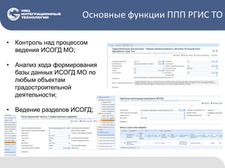Основные функции ППП РГИС ТО
• Контроль над процессом
ведения ИСОГД МО;
• Анализ хода формирования
базы данных ИСОГД МО по
любым объектам
градостроительной
деятельности;
• Ведение разделов ИСОГД;
 