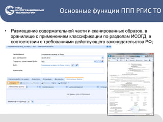Основные функции ППП РГИС ТО
• Размещение содержательной части и сканированных образов, в
хранилище с применением классификации по разделам ИСОГД, в
соответствии с требованиями действующего законодательства РФ;
 