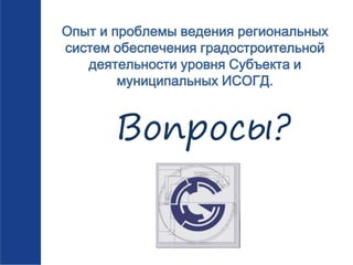Опыт и проблемы ведения региональных
систем обеспечения градостроительной
деятельности уровня Субъекта и
муниципальных ИСОГД.
Вопросы?
 