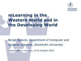 mLearning in the
Western World and in
the Developing World
Bengt Nykvist, Department of Computer and
Systems Sciences, Stockholm University
Presentation in Joensuu, 27:th October 2010
 