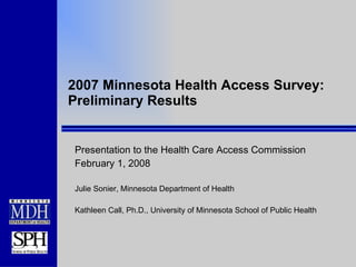 2007 Minnesota Health Access Survey: Preliminary Results Presentation to the Health Care Access Commission February 1, 2008 Julie Sonier, Minnesota Department of Health Kathleen Call, Ph.D., University of Minnesota School of Public Health 