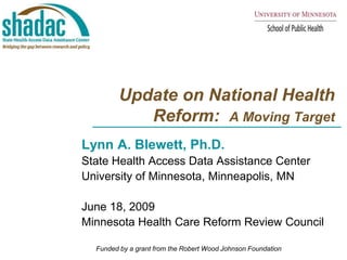 Update on National Health Reform:  A Moving Target Lynn A. Blewett, Ph.D.  State Health Access Data Assistance Center  University of Minnesota, Minneapolis, MN June 18, 2009 Minnesota Health Care Reform Review Council Funded by a grant from the Robert Wood Johnson Foundation 