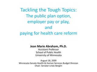 Tackling the Tough Topics:The public plan option, employer pay or play, and paying for health care reform Jean Marie Abraham, Ph.D. Assistant Professor School of Public Health University of Minnesota August 18, 2009 Minnesota Senate Health & Human Services Budget Division Chair: Senator Linda Berglin 