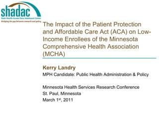 The Impact of the Patient Protection and Affordable Care Act (ACA) on Low-Income Enrollees of the Minnesota Comprehensive Health Association (MCHA) Kerry Landry MPH Candidate: Public Health Administration & Policy Minnesota Health Services Research Conference St. Paul, Minnesota March 1st, 2011 