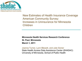 New Estimates of Health Insurance CoverageAmerican Community Survey:Increases in Uninsurance for Minnesota Children Minnesota Health Services Research Conference St. Paul, Minnesota March 1, 2011 Joanna Turner, Lynn Blewett, and Julie Sonier State Health Access Data Assistance Center (SHADAC) University of Minnesota, School of Public Health 