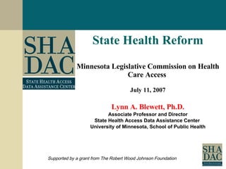 State Health Reform Minnesota Legislative Commission on Health Care Access  July 11, 2007 Lynn A. Blewett, Ph.D. Associate Professor and Director State Health Access Data Assistance Center  University of Minnesota, School of Public Health Supported by a grant from The Robert Wood Johnson Foundation 