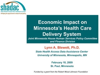 Economic Impact on Minnesota’s Health Care Delivery System   Joint Minnesota House Human Services Policy Committee and Finance Division Lynn A. Blewett, Ph.D. State Health Access Data Assistance Center  University of Minnesota, Minneapolis, MN February 10, 2009 St. Paul, Minnesota Funded by a grant from the Robert Wood Johnson Foundation 
