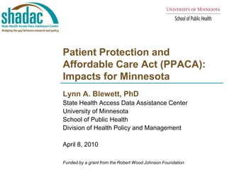 Patient Protection and Affordable Care Act (PPACA):Impacts for Minnesota Lynn A. Blewett, PhD State Health Access Data Assistance Center  University of Minnesota School of Public Health Division of Health Policy and Management April 8, 2010 Funded by a grant from the Robert Wood Johnson Foundation 