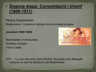 • Segona etapa: Consolidació i triomf
(1900-1911)
Pèrdua d’agressivitat.
Modernisme = Literatura habitual dins la societat burgesa
Joventut (1900-1906)
Nacionalista i individualista.
Temàtica ruralista.
Víctor Català.

1911: La mort del pintor Isidre Nonell i del poeta Joan Maragall
marquen la data de dissolució del Modernisme.

 