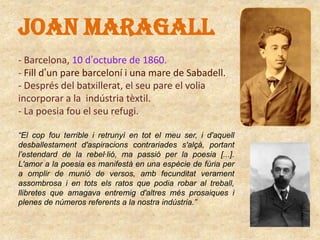 JOAN MARAGALL
- Barcelona, 10 d’octubre de 1860.
- Fill d’un pare barceloní i una mare de Sabadell.
- Després del batxillerat, el seu pare el volia
incorporar a la indústria tèxtil.
- La poesia fou el seu refugi.
“El cop fou terrible i retrunyí en tot el meu ser, i d'aquell
desballestament d'aspiracions contrariades s'alçà, portant
l’estendard de la rebel·lió, ma passió per la poesia [...].
L'amor a la poesia es manifestà en una espècie de fúria per
a omplir de munió de versos, amb fecunditat verament
assombrosa i en tots els ratos que podia robar al treball,
llibretes que amagava entremig d'altres més prosaiques i
plenes de números referents a la nostra indústria.”

 