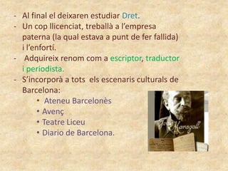 - Al final el deixaren estudiar Dret.
- Un cop llicenciat, treballà a l’empresa
paterna (la qual estava a punt de fer fallida)
i l’enfortí.
- Adquireix renom com a escriptor, traductor
i periodista.
- S’incorporà a tots els escenaris culturals de
Barcelona:
• Ateneu Barcelonès
• Avenç
• Teatre Liceu
• Diario de Barcelona.

 